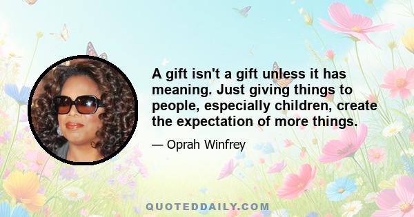 A gift isn't a gift unless it has meaning. Just giving things to people, especially children, create the expectation of more things.