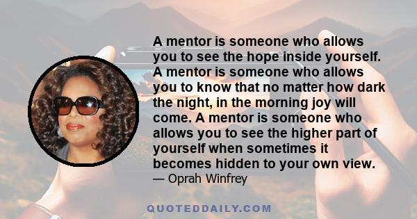 A mentor is someone who allows you to see the hope inside yourself. A mentor is someone who allows you to know that no matter how dark the night, in the morning joy will come. A mentor is someone who allows you to see