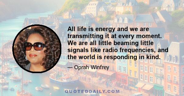 All life is energy and we are transmitting it at every moment. We are all little beaming little signals like radio frequencies, and the world is responding in kind.