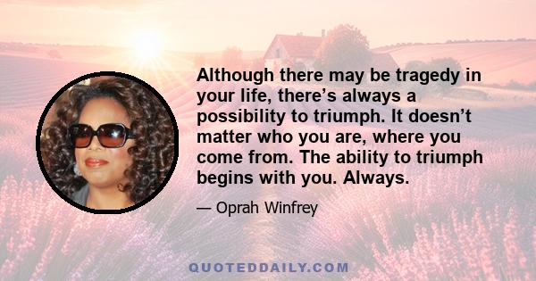 Although there may be tragedy in your life, there’s always a possibility to triumph. It doesn’t matter who you are, where you come from. The ability to triumph begins with you. Always.