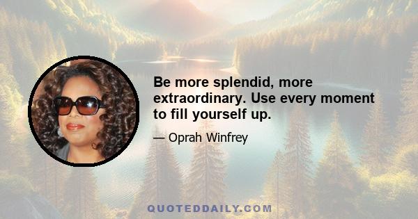 Be more splendid, more extraordinary. Use every moment to fill yourself up.