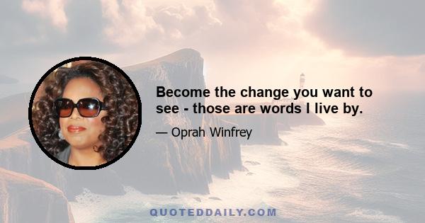 Become the change you want to see - those are words I live by.