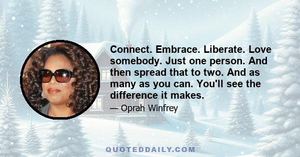 Connect. Embrace. Liberate. Love somebody. Just one person. And then spread that to two. And as many as you can. You'll see the difference it makes.