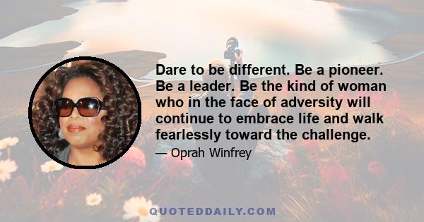 Dare to be different. Be a pioneer. Be a leader. Be the kind of woman who in the face of adversity will continue to embrace life and walk fearlessly toward the challenge.