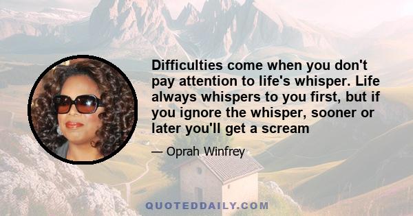 Difficulties come when you don't pay attention to life's whisper. Life always whispers to you first, but if you ignore the whisper, sooner or later you'll get a scream