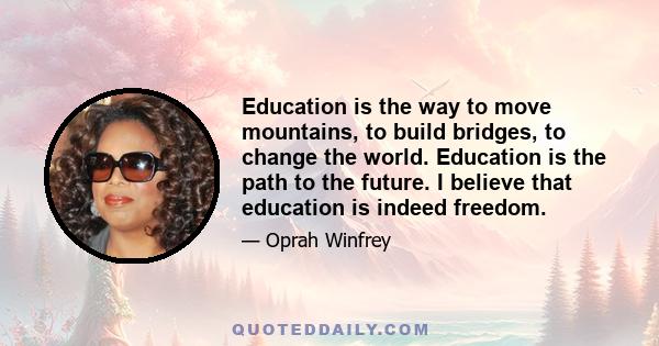 Education is the way to move mountains, to build bridges, to change the world. Education is the path to the future. I believe that education is indeed freedom.