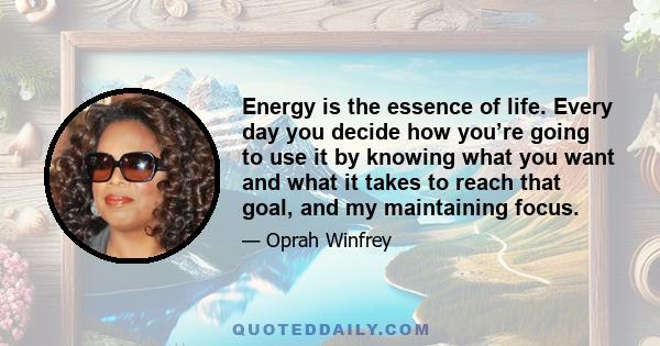 Energy is the essence of life. Every day you decide how you’re going to use it by knowing what you want and what it takes to reach that goal, and my maintaining focus.