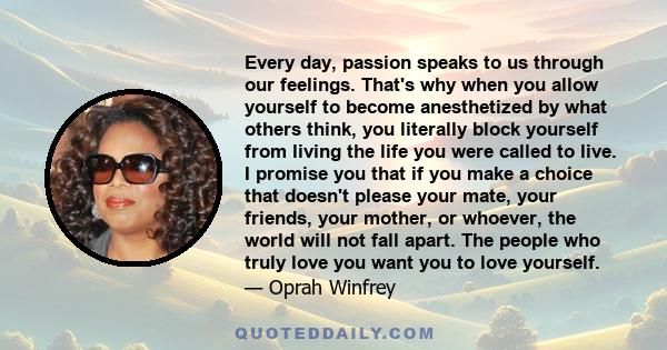 Every day, passion speaks to us through our feelings. That's why when you allow yourself to become anesthetized by what others think, you literally block yourself from living the life you were called to live. I promise