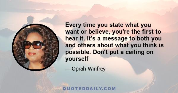 Every time you state what you want or believe, you're the first to hear it. It's a message to both you and others about what you think is possible. Don't put a ceiling on yourself