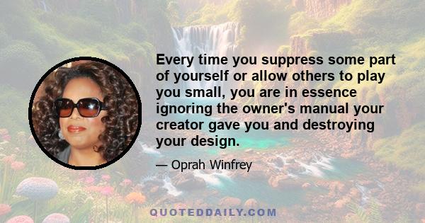 Every time you suppress some part of yourself or allow others to play you small, you are in essence ignoring the owner's manual your creator gave you and destroying your design.