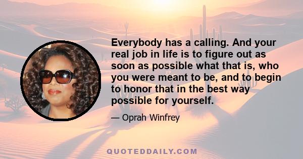 Everybody has a calling. And your real job in life is to figure out as soon as possible what that is, who you were meant to be, and to begin to honor that in the best way possible for yourself.