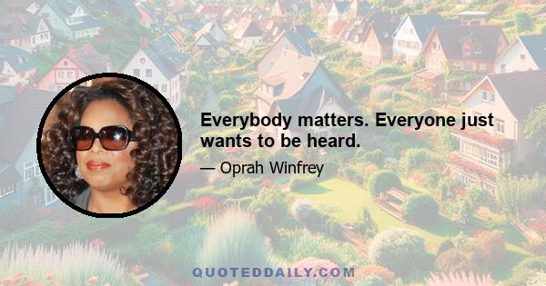 Everybody matters. Everyone just wants to be heard.