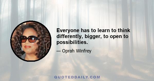 Everyone has to learn to think differently, bigger, to open to possibilities.