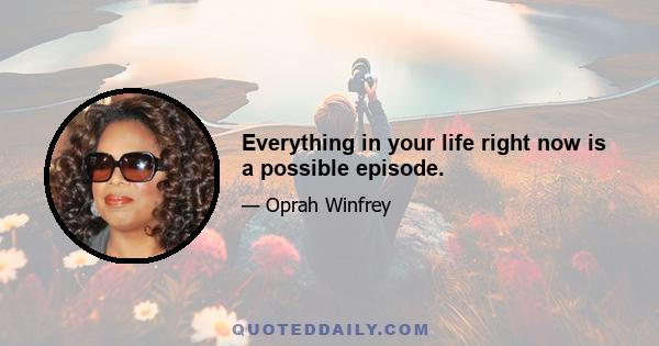 Everything in your life right now is a possible episode.