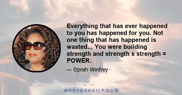 Everything that has ever happened to you has happened for you. Not one thing that has happened is wasted... You were building strength and strength x strength = POWER.