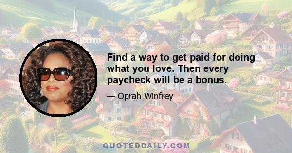 Find a way to get paid for doing what you love. Then every paycheck will be a bonus.