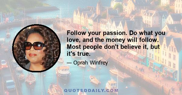 Follow your passion. Do what you love, and the money will follow. Most people don't believe it, but it's true.