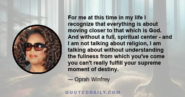 For me at this time in my life I recognize that everything is about moving closer to that which is God. And without a full, spiritual center - and I am not talking about religion, I am talking about without