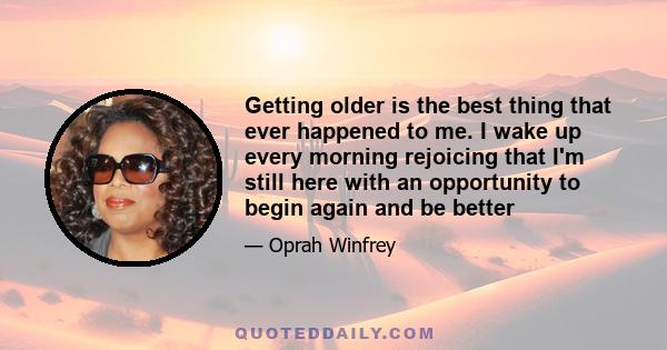 Getting older is the best thing that ever happened to me. I wake up every morning rejoicing that I'm still here with an opportunity to begin again and be better