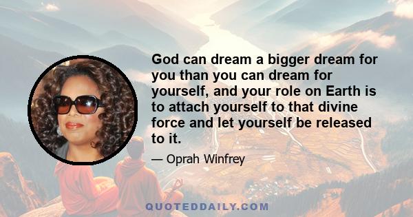 God can dream a bigger dream for you than you can dream for yourself, and your role on Earth is to attach yourself to that divine force and let yourself be released to it.