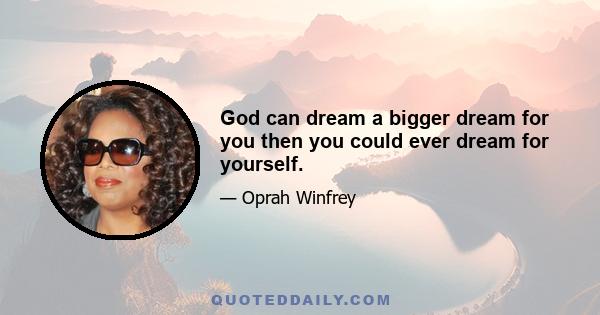 God can dream a bigger dream for you then you could ever dream for yourself.