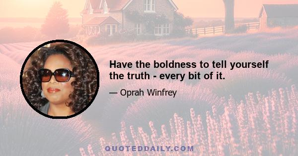 Have the boldness to tell yourself the truth - every bit of it.