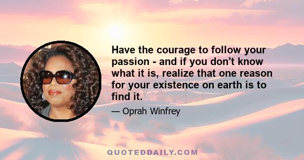 Have the courage to follow your passion - and if you don't know what it is, realize that one reason for your existence on earth is to find it.