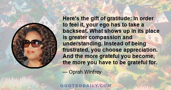 Here's the gift of gratitude: In order to feel it, your ego has to take a backseat. What shows up in its place is greater compassion and understanding. Instead of being frustrated, you choose appreciation. And the more