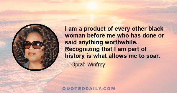 I am a product of every other black woman before me who has done or said anything worthwhile. Recognizing that I am part of history is what allows me to soar.