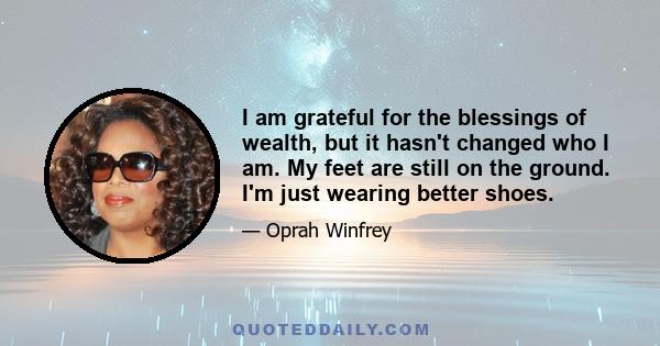 I am grateful for the blessings of wealth, but it hasn't changed who I am. My feet are still on the ground. I'm just wearing better shoes.