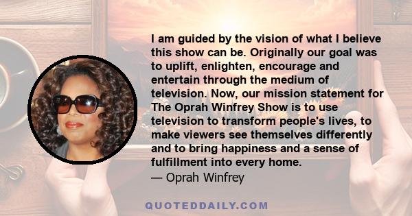 I am guided by the vision of what I believe this show can be. Originally our goal was to uplift, enlighten, encourage and entertain through the medium of television. Now, our mission statement for The Oprah Winfrey Show 