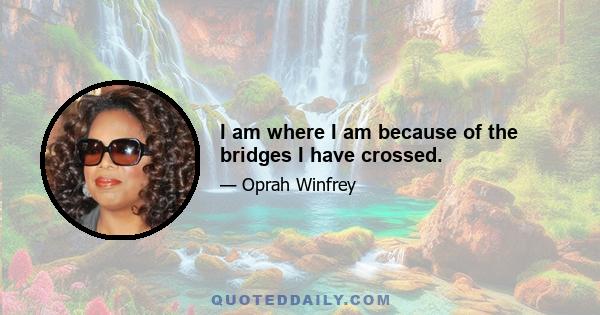 I am where I am because of the bridges I have crossed.