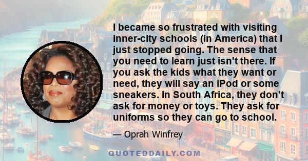 I became so frustrated with visiting inner-city schools (in America) that I just stopped going. The sense that you need to learn just isn't there. If you ask the kids what they want or need, they will say an iPod or