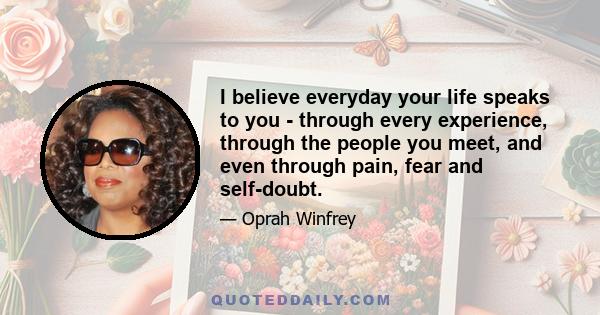 I believe everyday your life speaks to you - through every experience, through the people you meet, and even through pain, fear and self-doubt.