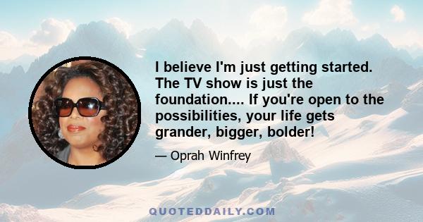 I believe I'm just getting started. The TV show is just the foundation.... If you're open to the possibilities, your life gets grander, bigger, bolder!