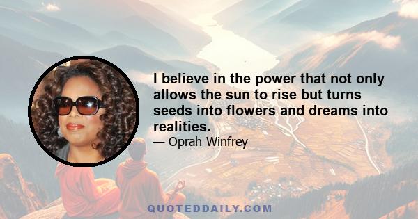 I believe in the power that not only allows the sun to rise but turns seeds into flowers and dreams into realities.