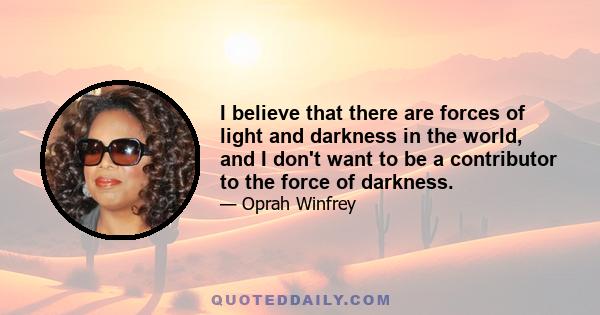 I believe that there are forces of light and darkness in the world, and I don't want to be a contributor to the force of darkness.