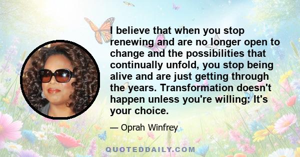 I believe that when you stop renewing and are no longer open to change and the possibilities that continually unfold, you stop being alive and are just getting through the years. Transformation doesn't happen unless