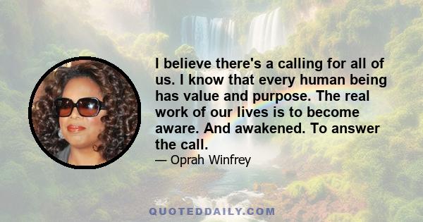 I believe there's a calling for all of us. I know that every human being has value and purpose. The real work of our lives is to become aware. And awakened. To answer the call.