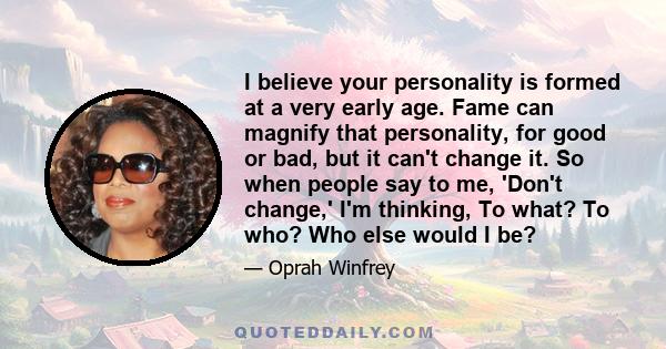 I believe your personality is formed at a very early age. Fame can magnify that personality, for good or bad, but it can't change it. So when people say to me, 'Don't change,' I'm thinking, To what? To who? Who else