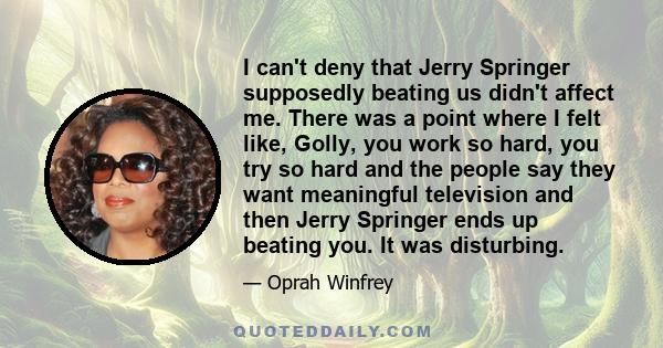 I can't deny that Jerry Springer supposedly beating us didn't affect me. There was a point where I felt like, Golly, you work so hard, you try so hard and the people say they want meaningful television and then Jerry