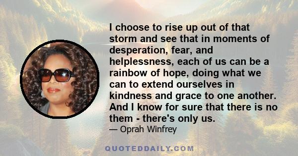 I choose to rise up out of that storm and see that in moments of desperation, fear, and helplessness, each of us can be a rainbow of hope, doing what we can to extend ourselves in kindness and grace to one another. And