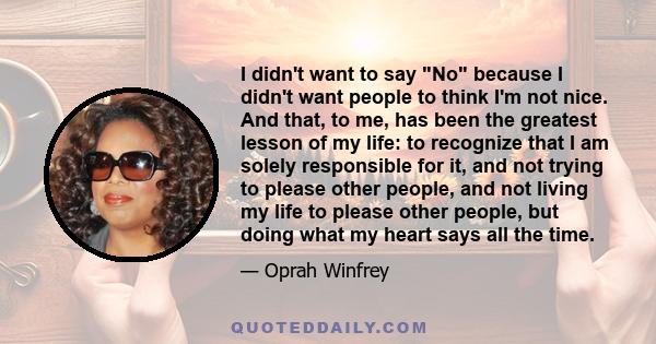 I didn't want to say No because I didn't want people to think I'm not nice. And that, to me, has been the greatest lesson of my life: to recognize that I am solely responsible for it, and not trying to please other