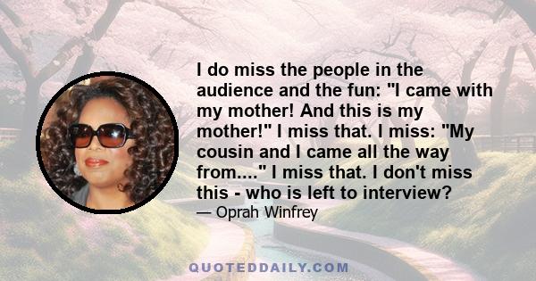 I do miss the people in the audience and the fun: I came with my mother! And this is my mother! I miss that. I miss: My cousin and I came all the way from.... I miss that. I don't miss this - who is left to interview?