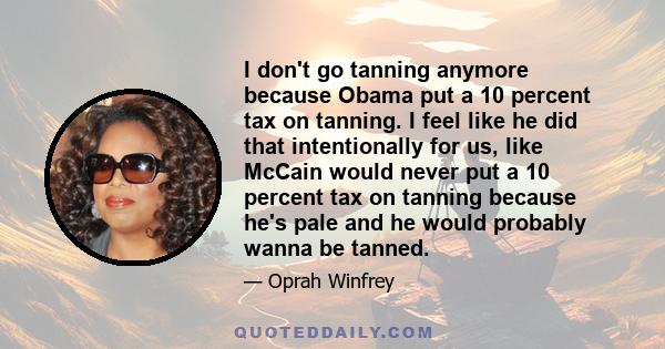 I don't go tanning anymore because Obama put a 10 percent tax on tanning. I feel like he did that intentionally for us, like McCain would never put a 10 percent tax on tanning because he's pale and he would probably