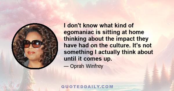 I don't know what kind of egomaniac is sitting at home thinking about the impact they have had on the culture. It's not something I actually think about until it comes up.