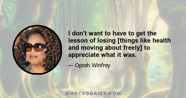 I don't want to have to get the lesson of losing [things like health and moving about freely] to appreciate what it was.