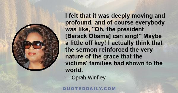 I felt that it was deeply moving and profound, and of course everybody was like, Oh, the president [Barack Obama] can sing! Maybe a little off key! I actually think that the sermon reinforced the very nature of the