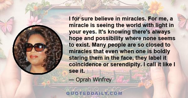 I for sure believe in miracles. For me, a miracle is seeing the world with light in your eyes. It's knowing there's always hope and possibility where none seems to exist. Many people are so closed to miracles that even