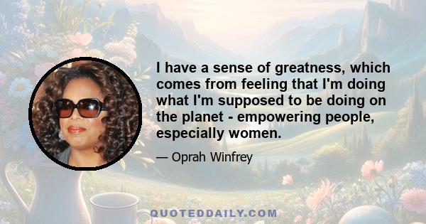 I have a sense of greatness, which comes from feeling that I'm doing what I'm supposed to be doing on the planet - empowering people, especially women.